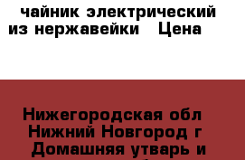 чайник электрический из нержавейки › Цена ­ 600 - Нижегородская обл., Нижний Новгород г. Домашняя утварь и предметы быта » Посуда и кухонные принадлежности   